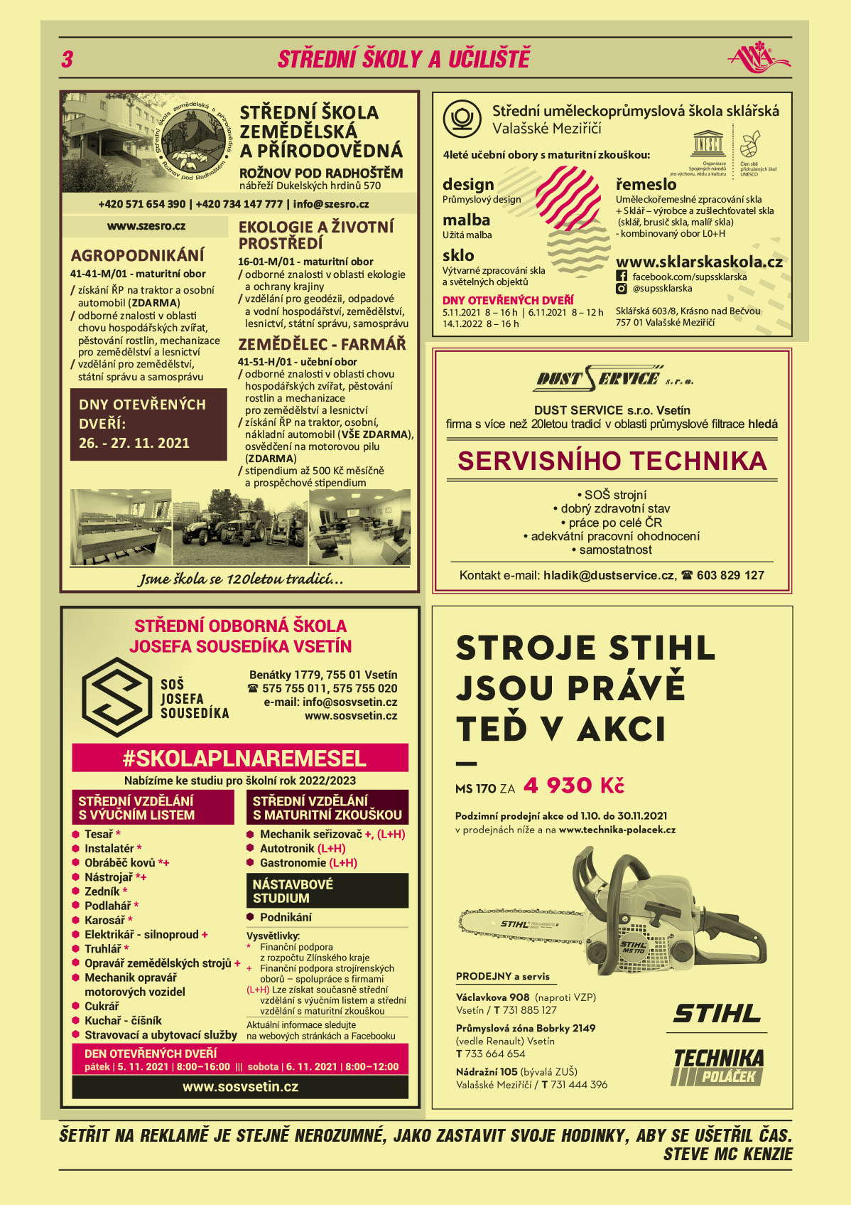 Střední škola zemědělská a přírodovědná, nábřeží Dukelských hrdinů 570, 756 61 Rožnov pod Radhoštěm. www.szesro.cz, T 571 654 390, T 734 147 777, e-mail: info@szesro.cz. Agropodnikání 41-41-M/01 maturitní obor-získání ŘP na traktor a osobní automobil (ZDARMA), odborné znalosti v oblasti chovu hospodářských zvířat, pěstování rostlin, mechanizace pro zemědělství a lesnictví, vzdělání pro zemědělství, státní správu a samosprávu. Ekologie a životní prostředí, 16-01-M/01 maturitní obor, odborné znalosti v oblasti ekologie a ochrany krajiny, vzdělání pro geodézii, odpadové a vodní hospodářství, zemědělství, lesnictví, státní správu a samosprávu. Zemědělec farmář 41-51-H/01 učební obor, odborné znalosti v oblasti chovu hospodářských zvířat, pěstování rostlin a mechanizace pro zemědělství a lesnictví, získání ŘP na traktor, osobní automobil a nákladní automobil (VŠE ZDARMA), osvědčení na motorovou pilu (ZDARMA), stipendium až 500 Kč měsíčně a prospěchové stipendium. Návštěva školy možná po dohodě. Jsme škola se 120letou tradicí. Dny otevřených dveří: 26.-27.11.2021Střední odborná škola Josefa Sousedíka Vsetín, 755 01 Vsetín, Benátky 1779, www.sosvsetin.cz, tel. 575 755 011, 575 755 020, e-mail: info@sosvsetin.cz. Skolaplnaremesel Nabízíme ke studiu na školní rok 2022/2023: střední vzdělání s výučním listem: Tesař *, Instalatér *, Obráběč kovů * +, Nástrojař * +, Zedník *,Podlahář*, Karosář *, Elektrikář – silnoproud *+, Truhlář *, Opravář zemědělských strojů+, Mechanik opravář motorových vozidel, Cukrář, Kuchař – číšník, Stravovací a ubytovací služby. Střední vzdělání s maturitní zkouškou: Mechanik seřizovač+, (L+H), Autotronik (L+H), Gastronomie (L+H). Nástavbové studium: Podnikání.  Vysvětlivky: * Finanční podpora z rozpočtu Zlínského kraje, + Finanční podpora strojírenských oborů – spolupráce s firmami, L+H lze získat současně střední vzdělání s výučním listem a střední vzdělání s maturitní zkouškou. Aktuální informace sledujte na webových stránkách a Facebooku, www.sosvsetin.cz. Den otevřených dveří pátek 5.11.2021 8-16 h, sobota 6.11.2021 8-12 hStřední uměleckoprůmyslová škola sklářská Valašské Meziříčí, 4leté učební obory s maturitní zkouškou: design Průmyslový design, malba Užitá malba, sklo Výtvarné zpracování skla a světelných objektů, řemeslo Uměleckořemeslné zpracování skla + Sklář – výrobce a zušlechťovatel skla (sklář, brusič skla, malíř skla) - kombinovaný obor L0+H, www.sklarskaskola.cz, facebook.com/supssklarska, @supssklarska. Sklářská 603/8, Krásno nad Bečvou, 757 01 Valašské Meziříčí, DNY OTEVŘENÝCH DVEŘÍ 5.11.2021  8 – 16 h, 6.11.2021  8 – 12 h, 14.1.2022  8 – 16 hDUST SERVICE s.r.o. Vsetín, firma s 20letou tradicí v oblasti průmyslové filtrace hledá Servisního technika, SOŠ strojní, dobrý zdravotní stav, práce po celé ČR, adekvátní pracovní ohodnocení, samostatnost. Kontakt: e-mail: hladik@dustservice.cz, T 603 829 127Technika Poláček Stroje STIHL jsou právě teď v akci. MS 170 za 4930 Kč. Podzimní prodejní akce od 1.10. do 30.11.2021 v prodejnách níže a na www.technika-polacek.cz, prodejny a servis otevřeny: Václavkova 908 (naproti VZP), Vsetín, T 731 885 127. Průmyslová zóna Bobrky 2149 vedle Renault, Vsetín, T 733 664 654, Nádražní 105 (bývalá ZUŠ), Valašské Meziříčí, T 731 444 396 