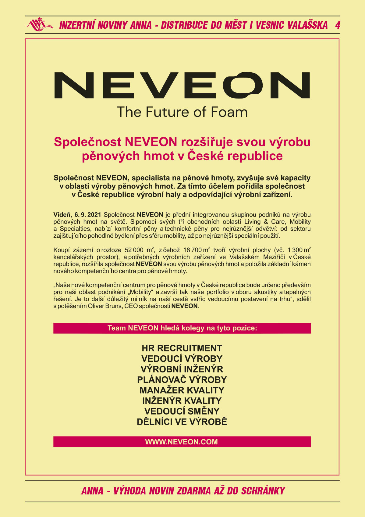 NEVEON The Future of Foam. Společnost NEVEON, specialista na pěnové hmoty, zvyšuje své kapacity v oblasti výroby pěnových hmot. Za tímto účelem pořídila společnost v České republice výrobní haly a odpovídající výrobní zařízení. Vídeň, 6. 9. 2021 Společnost NEVEON je přední integrovanou skupinou podniků na výrobu pěnových hmot na světě. S pomocí svých tří obchodních oblastí Living & Care, Mobility a Specialties, nabízí komfortní pěny a technické pěny pro nejrůznější odvětví: od sektoru zajišťujícího pohodlné bydlení přes sféru mobility, až po nejrůznější speciální použití. Koupí nemovitosti o rozloze 52 000 m2, z čehož 18 700 m2 tvoří výrobní plochy (vč. 1 300 m2 kancelářských prostor), a potřebných výrobních zařízení ve Valašském Meziříčí v České repub-lice, rozšířila společnost NEVEON svou výrobu pěnových hmot a položila základní kámen nového kompetenčního centra pro pěnové hmoty. „Naše nové kompetenční centrum pro pěnové hmoty v České republice bude určeno především pro naši oblast podnikání „Mobility“ a završí tak naše portfolio v oboru akustiky a tepelných řešení. Je to další důležitý milník na naší cestě vstříc vedoucímu postavení na trhu“, sdělil s potěšením Oliver Bruns, CEO společnosti NEVEON. Team NEVEON hledá kolegy na tyto pozice: Hr Recruitment, vedoucí výroby, výrobní inženýr, plánovač výroby, manažer kvality, inženýr kvality, vedoucí směny, dělníci ve výrobě, www.neveon.com 