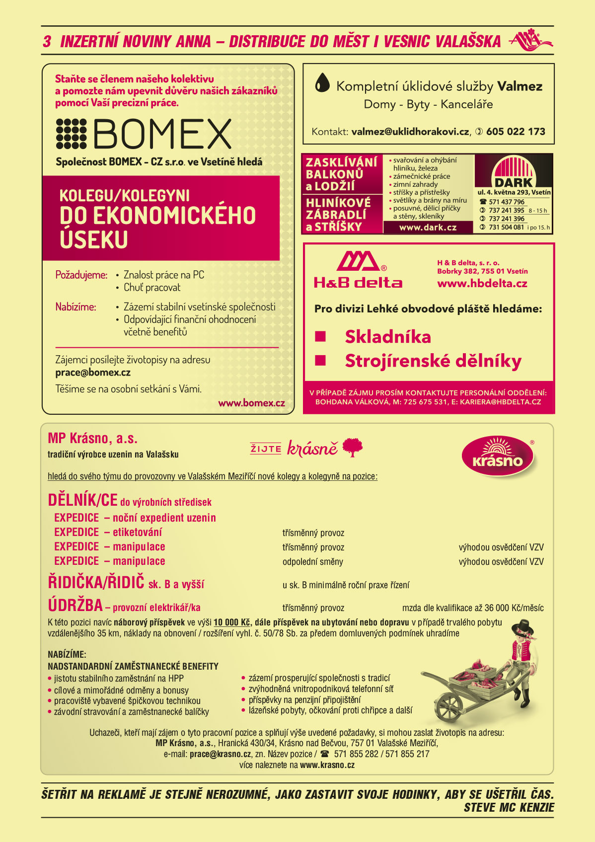 BOMEX – CZ s.r.o. Staňte se členem našeho kolektivu a pomozte nám upevnit důvěru našich zákazníků pomocí Vaší precizní práce, ve Vsetíně hledá: KOLEGU/KOLEGYNI DO EKONOMICKÉHO ÚSEKU.  Požadujeme: Znalost práce na PC, Chuť pracovat.  Nabízíme: Zázemí stabilní vsetínské společnosti, Odpovídající finanční ohodnocení včetně benefitů. Zájemci, posílejte životopisy na adresu prace@bomex.cz Těšíme se na osobní setkání s Vámi.  www.bomex.cz Kompletní úklidové služby Valmez, Domy - Byty – Kanceláře, Kontakt: valmez@uklidhorakovi.cz, T 605 022 173DARK Zasklívání balkonů a lodžií, Hliníkové zábradlí a stříšky, svařování a ohýbání hliníku, železa zámečnické práce, zimní zahrady, stříšky a přístřešky, světlíky a brány na míru, posuvné, dělicí příčky a stěny. Skleníky. DARK, ul. 4. května 293, Vsetín, T 571 437 796, 737 241 395 od 8 do 15 h 737 241 396, 731 504 081 i po 15. hod.H&B delta, s.r.o., Bobrky 382, 755 01 Vsetín, www.hbdelta.cz. Pro divizi Lehké obvodové pláště hledáme: skladníka, strojírenské dělníky. V případě zájmu prosím kontaktujte personální oddělení: Bohdana Válková, M 725 675 531, kariera@hbdelta.czMP Krásno, a.s. tradiční výrobce uzenin na Valašsku hledá do svého týmu do provozovny ve Valašském Meziříčí nové kolegy a kolegyně na pozice: DĚLNÍK/CE do výrobních středisek, EXPEDICE – noční expedient uzenin, EXPEDICE – etiketování třísměnný provoz, EXPEDICE -  manipulace, třísměnný provoz, výhodou osvědčení VZV, EXPEDICE -  manipulace  odpolední směny, výhodou osvědčení VZV.  ŘIDIČKA/ŘIDIČ sk. B a vyšší  - u sk. B minimálně roční praxe řízení, ÚDRŽBA – provozní elektrikář/ka, třísměnný provoz, mzda dle kvalifikace až 36 000 Kč/měsíc. K této pozici navíc náborový příspěvek ve výši 10 000 Kč, dále příspěvek na ubytování nebo dopravu v případě trvalého pobytu vzdálenějšího 35 km, náklady na obnovení / rozšíření vyhl.č. 50/78 Sb. za předem domluvených podmínek uhradíme. NABÍZÍME: NADSTANDARTNÍ ZAMĚSTNANECKÉ BENEFITY jistotu stabilního zaměstnání na HPP, zázemí prosperující společnosti s tradicí, cílové a mimořádné odměny a bonusy, zvýhodněná vnitropodniková telefonní síť, pracoviště vybavené špičkovou technikou, příspěvky na penzijní připojištění, závodní stravování a zaměstnanecké balíčky, lázeňské pobyty, očkování proti chřipce a další. Uchazeči, kteří mají zájem o tyto pracovní pozice a splňují výše uvedené požadavky si mohou zaslat životopis na adresu: MP Krásno, a.s., Hranická 430/34, Krásno nad Bečvou, 757 01 Valašské Meziříčí  E-mail: prace@krasno.cz, zn. název pozice, tel 571 855 282/ 571 855 217 více naleznete na www.krasno.cz 