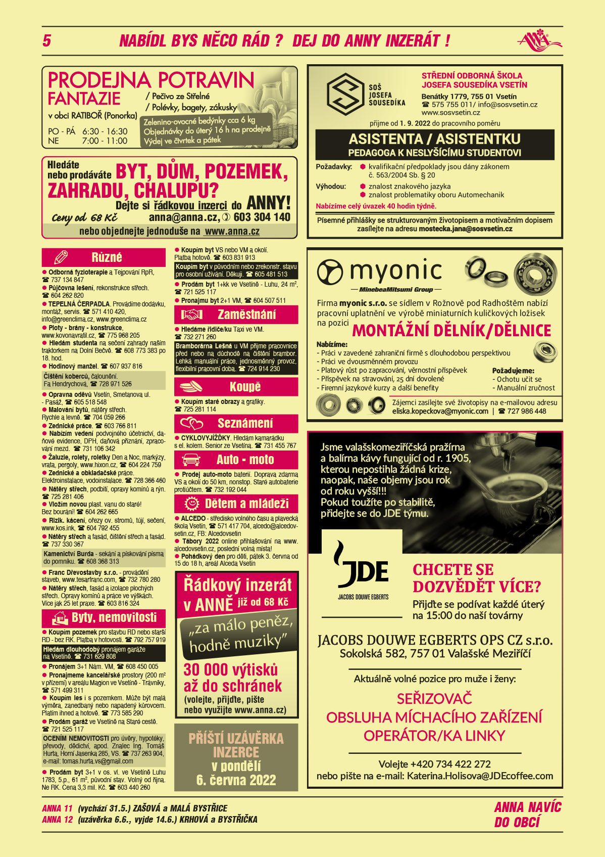 ANNA 11 (vychází 31.5.) Zašová a Malá BystřiceANNA 12 (uzávěrka 6.6., vyjde 14.6.) Krhová a BystřičkaANNA Příští uzávěrka inzerce v pondělí 6. června 2022ANNA Řádkový inzerát v ANNĚ již od 68 Kč. Za málo peněz, hodně muziky. Volejte, přijďte, pište nebo využijte www.anna.czANNA Hledáte nebo prodáváte Byt, dům, pozemek, zahradu, chalupu? Dejte si řádkovou inzerci do ANNY. Ceny od 68 Kč, anna@anna.cz, T 603 304 140 nebo objednejte jednoduše na www.anna.czmyonic s.r.o. se sídlem v Rožnově pod Radhoštěm nabízí pracovní uplatnění ve výrobě miniaturních kuličkových ložisek na pozici Dělník/dělnice. Požadujeme: manuální zručnost, ochotu učit se. Nabízíme: práci v zavedené zahraniční firmě s dlouholetou perspektivou, práci ve dvousměnném provozu, platový růst po zapracování, věrnostní příspěvek, příspěvek na stravování, 25 dní dovolené, firemní jazykové kurzy a další benefity. Zájemci zasílejte své životopisy na eliska.kopeckova@myonic.com, T 724 986 448Prodejna potravin Fantazie v obci Ratiboř (Ponorka), zelenino-ovocné bedýnky cca 6 kg, objednávky do úterý 16 h na prodejně, výdej čtvrtek a pátek, pečivo ze Střelné, polévky, bagety, zákusky PO-PÁ 6.30 – 16.30 a Ne 7.00 – 11.00Střední odborná škola Josefa Sousedíka Vsetín, Benátky 1779, Vsetín, T 575 755 011, info@sosvsetin.cz, www.sosvsetin.cz přijme od 01. 09. 2022 do pracovního poměru ASISTENTA / ASISTENTKU PEDAGOGA K NESLYŠÍCÍMU STUDENTOVI. Požadavky: kvalifikační předpoklady jsou dány zákonem č. 563/2004 Sb. § 20, Výhodou: znalost znakového jazyka, znalost problematiky oboru  Automechanik. Nabízíme celý úvazek 40 hodin týdně. Písemné přihlášky se strukturovaným životopisem a motivačním dopisem zasílejte na adresu mostecka.jana@sosvsetin.czJDE Jacobs Douwe Egberts Jsme valašskomeziříčská pražírna a balírna kávy fungující od r. 1905, kterou nepostihla žádná krize, naopak, naše objemy jsou rok od roku vyšší!!! Pokud toužíte po stabilitě, přidejte se do JDE týmu. Chcete se dozvědět více? Přijďte se podívat každé úterý na 15:00 do naší továrny JACOBS DOUWE EGBERTS OPS CZ s.r.o., Sokolská 582, 757 01 Valašské Meziříčí. Aktuálně volné pozice pro muže i ženy: Seřizovač, Obsluha míchacího zařízení, Operátor/ka linky. Volejte +420 734 422 272 nebo piště na email: Katerina.Holisova@JDEcoffee.com Odborná fyzioterapie a Tejpování RpR, T 737 134 847Půjčovna lešení, rekonstrukce střech. T 604 262 820 TEPELNÁ ČERPADLA. Provádíme dodávku, montáž, servis. T 571 410 420, info@greenclima.cz, www.greenclima.cz Ploty - brány - konstrukce, www.kovonavratil.cz, T 775 968 205Hledám studenta na sečení zahrady naším traktorkem na Dolní Bečvě. T 608 773 383 po 18. hod.Hodinový manžel. T 607 937 816Čištění koberců, čalounění. Fa Hendrychová, T 728 971 526 Opravna oděvů Vsetín, Smetanova ul. - Pasáž, T 605 518 548Malování bytů, nátěry střech. Rychle a levně. T 704 059 266Zednické práce. T 603 766 811Žaluzie, rolety, roletky Den a Noc, markýzy, vrata, pergoly, www.hixon.cz, T 604 224 759Zednické a obkladačské práce. Elektroinstalace, vodoinstalace. T 728 366 460Nátěry střech, podbití, opravy komínů a rýn. T 725 281 406Vložím novou plast. vanu do staré! Bez bourání! T 604 262 665Rizik. kácení, ořezy ov. stromů, tújí, sečení, www.kos.ink, T 604 792 455Nátěry střech a fasád, čištění střech a fasád. T 737 330 367Kamenictví Burda - sekání a pískování písma do pomníku. T 608 368 313 Franc Dřevostavby s.r.o. - provádění staveb, www.tesarfranc.com, T 732 780 280Nabízím vedení podvojného účetnictví, daňové evidence, DPH, daňová přiznání, zpracování mezd. T 731 106 342Nátěry střech, fasád a izolace plochých střech. Opravy komínů a práce ve výškách. Více jak 25 let praxe. T 603 816 324Hledám dlouhodobý pronájem garáže na Vsetíně. T 731 629 808 Koupím pozemek pro stavbu RD nebo starší RD - bez RK. Platba v hotovosti. T 792 757 919Pronájem 3+1 Nám. VM, T 608 450 005Pronajmeme kancelářské prostory (200 m2 v přízemí) v areálu Magion ve Vsetíně - Trávníky, T 571 499 311Koupím les i s pozemkem. Může být malá výměra, zanedbaný nebo napadený kůrovcem. Platím ihned a hotově. T 773 585 290Prodám garáž ve Vsetíně na Staré cestě. T 721 525 117OCENÍM NEMOVITOSTI pro úvěry, hypotéky, převody, dědictví, apod. Znalec Ing. Tomáš Hurta, Horní Jasenka 285, VS. T 737 263 904, e-mail: tomas.hurta.vs@gmail.comProdám byt 3+1 v os. vl. ve Vsetíně Luhu 1783, 5.p., 61 m2, původní stav. Volný od října. Ne RK. Cena 3,3 mil. Kč. T 603 440 260Koupím byt VS nebo VM a okolí. Platba hotově. T 603 831 913Koupím byt v původním nebo zrekonstr. stavu pro osobní užívání. Děkuji. T 605 481 513 Prodám byt 1+kk ve Vsetíně - Luhu, 24 m2, T 721 525 117Pronajmu byt 2+1 VM, T 604 507 511Hledáme řidiče/ku Taxi ve VM. T 732 271 260Bramborárna Lešná u VM přijme pracovnice před nebo na důchodě na čištění brambor. Lehká manuální práce, jednosměnný provoz, flexibilní pracovní doba. T 724 914 230 Koupím staré obrazy a grafiky. T 725 281 114CYKLOVYJÍŽĎKY. Hledám kamarádku s el. kolem. Senior ze Vsetína. T 731 455 767Prodej auto-moto baterií. Doprava zdarma VS a okolí do 50 km, nonstop. Staré autobaterie protiúčtem. T 732 192 044ALCEDO - středisko volného času a plavecká škola Vsetín, T 571 417 704, alcedo@alcedovsetin.cz, FB: AlcedovsetinTábory 2022 online přihlašování na www.alcedovsetin.cz, poslední volná místa!Pohádkový den pro děti, pátek 3. června od 15 do 18 h, areál Alceda Vsetín