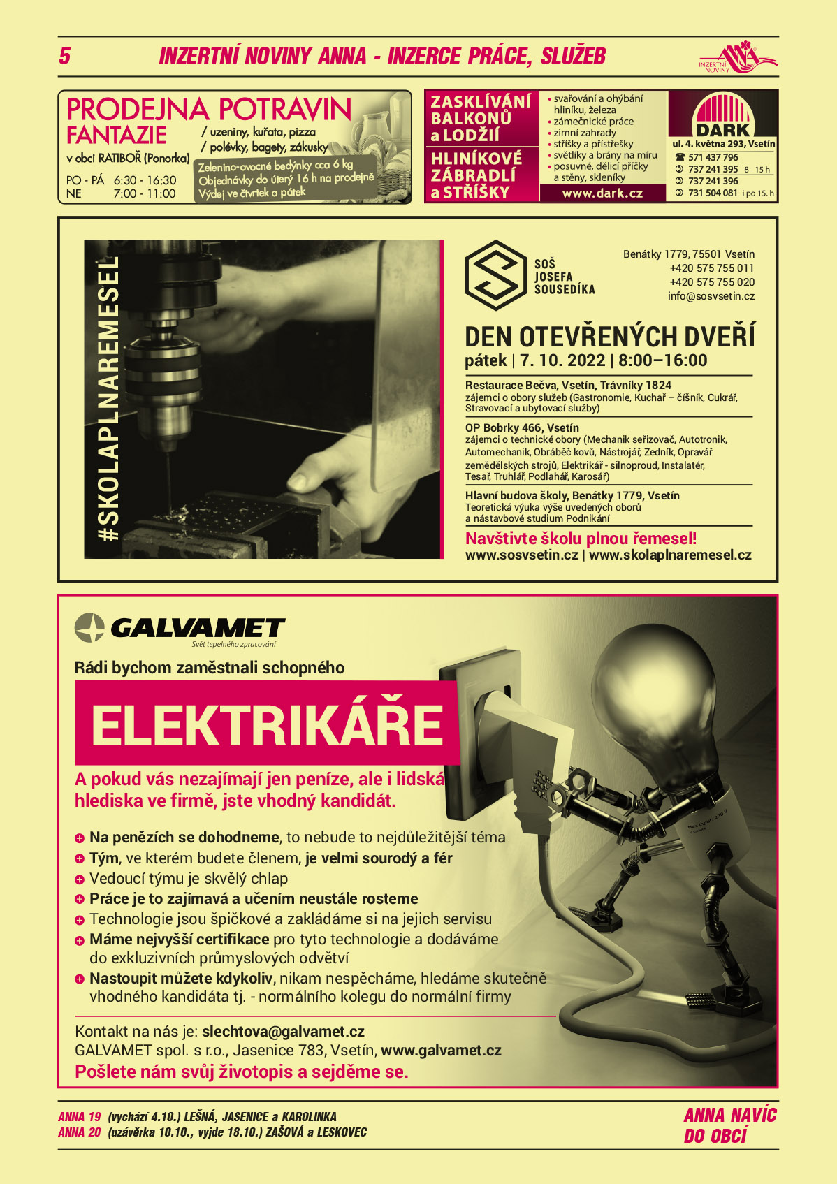 ANNA 19 (vychází 4.10.) Lešná, Jasenice a KarolinkaANNA 20 (uzávěrka 10.10., vyjde 18.10.) Zašová a LeskovecGALVAMET spol. s r.o. Rádi bychom zaměstnali schopného elektrikáře. A pokud vás nezajímají jen peníze, ale i lidská hlediska ve firmě, jste vhodný kandidát. Na penězích se dohodneme, to nebude to nejdůležitější téma. Tým, ve kterém budete členem, je velmi sourodý a fér. Vedoucí týmu je skvělý chlap. Práce je to zajímavá a učením neustále rosteme. Technologie jsou špičkové a zakládáme si na jejich servisu. Máme nejvyšší certifikace pro tyto technologie a dodáváme do exkluzivních průmyslových odvětví. Nastoupit můžete kdykoliv, nikam nespěcháme, hledáme skutečně vhodného kandidáta. Tj. normálního kolegu do normální firmy. Kontakt na nás je: slechtova@galvamet.cz. Pošlete nám svůj životopis a sejděme se. GALVAMET spol. s r.o., Jasenice 783, Vsetín, www.galvamet.czProdejna potravin Fantazie v obci Ratiboř (Ponorka), zelenino-ovocné bedýnky cca 6 kg, objednávky do úterý 16 h na prodejně, výdej čtvrtek a pátek, uzeniny, kuřata, pizza, polévky, bagety, zákusky PO-PÁ 6.30 – 16.30 a Ne 7.00 – 11.00DARK Zasklívání balkonů a lodžií, Hliníkové zábradlí a stříšky, svařování a ohýbání hliníku, železa zámečnické práce, zimní zahrady, stříšky a přístřešky, světlíky a brány na míru, posuvné, dělicí příčky a stěny. Skleníky. DARK, ul. 4. května 293, Vsetín, T 571 437 796, 737 241 395 od 8 do 15 h 737 241 396, 731 504 081 i po 15. hod.Střední odborná škola Josefa Sousedíka Vsetín, Benátky 1779, Vsetín, T 575 755 011, 575 755 020, info@sosvsetin.cz, www.sosvsetin.cz DEN OTEVŘENÝCH DVEŘÍ pátek 7.10.2022 8-16 hodin. Restaurace Bečva, Vsetín, Trávníky 1824 – zájemci o obory služeb (Gastronomie, Kuchař – číšník, Cukrář, Stravovací a ubytovací služby). OP Bobrky 466, Vsetín zájemci o technické obory (Mechanik seřizovač, Autotronik, Automechanik, Obráběč kovů, Nástrojář, Zedník, Opravář zemědělských strojů, Elektrikář silnoproud, Instalatér, Tesař, Truhlář, Podlahář, Karosář). Hlavní budova školy, Benátky 1779, Vsetín teoretická výuka výše uvedených oborů a nástavbové studium Podnikání. Navštivte školu plnou řemesel. www.sosvsetin.cz, www.skolaplnaremesel.cz 