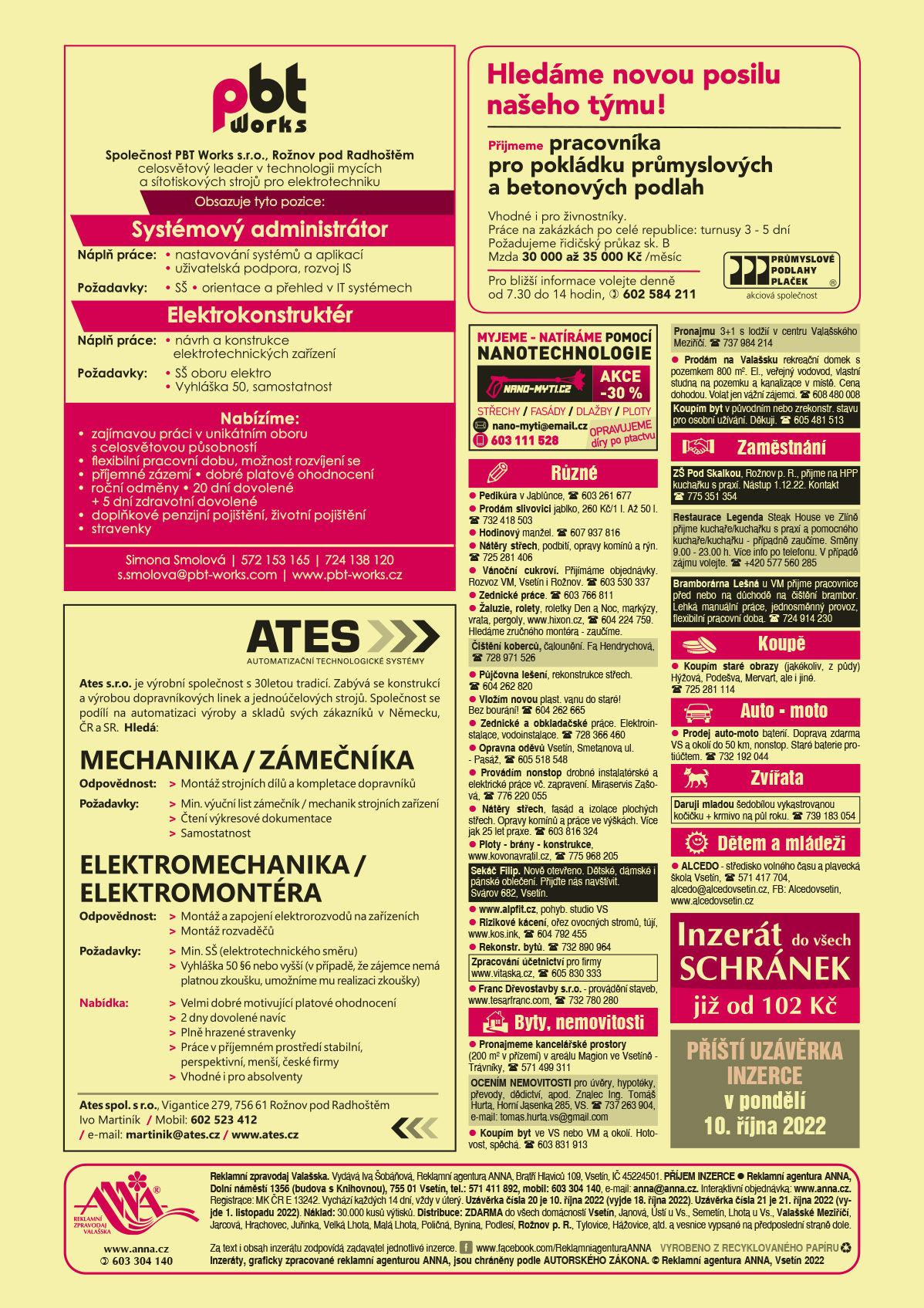 PBT Works s.r.o. Rožnov p. R., celosvětový leader v technologii mycích a sítotiskových strojů pro elektrotechnickou výrobu obsazujeme pozice. Elektrokonstruktér Náplň práce: Návrh a konstrukce elektrotechnických zařízení. Požadavky: SŠ oboru elektro, Vyhláška 50, samostatnost. Systémový administrátor. Náplň práce nastavování systémů a aplikací, uživatelská podpora, rozvoj IS. Požadavky SŠ, orientace a přehled v IT systémech. Nabízíme: Zajímavou práci v unikátním oboru s celosvětovou působností, Flexibilní pracovní dobu, možnost rozvíjení se, příjemné zázemí, Dobré platové ohodnocení, Roční odměny, 20 dní dovolené + 5 dní zdravotní dovolené, Doplňkové penzijní pojištění, životní pojištění, Stravenky. Simona Smolová, T 572 153 165, T 724 138 120, s.smolova@pbt-works.com, www.pbt-works.czAtes s.r.o. je výrobní společnost s 30letou tradicí. Zabývá se konstrukcí a výrobou dopravníkových linek a jednoúčelových strojů. Společnost se podílí na automatizaci výroby a skladů svých zákazníků v Německu, ČR a SR. Hledá: MECHANIKA / ZÁMEČNÍKA. Odpovědnost: Montáž strojních dílů a kompletace dopravníků. Požadavky: Min. výuční list zámečník / mechanik strojních zařízení, Čtení výkresové dokumentace, Samostatnost. ELEKTROMECHANIKA / ELEKTROMONTÉRA. Odpovědnost: Montáž a zapojení elektro rozvodů na zařízeních, Montáž rozvaděčů. Požadavky: Min. SŠ (elektrotechnického směru), Vyhláška 50 §6 nebo vyšší (v případě, že zájemce nemá platnou zkoušku, umožníme mu realizaci zkoušky). Nabídka: Velmi dobré motivující platové ohodnocení, 2 dny dovolené navíc, Plně hrazené stravenky, Práce v příjemném prostředí stabilní, perspektivní, menší, české firmy, Vhodné i pro absolventy. Kontaktujte nás: Ates spol. s r.o., Vigantice 279, 756 61 Rožnov pod Radhoštěm, www.ates.cz, Adéla Adamcová, Mobil:  +420 771 774 699, e-mail: martinik@ates.cz, www.ates.czPrůmyslové podlahy Plaček. Hledáme novou posilu našeho týmu! Přijmeme pracovníka pro pokládku průmyslových a betonových podlah. Vhodné i pro živnostníky. Práce na zakázkách po celé republice: turnusy 3 - 5 dní. Požadujeme řidičský průkaz sk. B. Mzda 30000 až 35000 Kč /měsíc. Pro bližší informace volejte denně od 7.30 do 14 hodin, T 602 584 211nano-myti.cz myjeme – myjeme a natíráme pomocí nanotechnologie střechy, fasády, dlažby, ploty. Opravujeme díry po ptactvu. Akce -30 %. e-mail: nano-myti@email.cz, T 603 111 528ANNA Inzerát do všech schránek již od 102 KčANNA Příští uzávěrka inzerce v pondělí 10. října 2022 Pedikúra v Jablůnce, T 603 261 677Prodám slivovici jablko, 260 Kč/1 l. Až 50 l. T 732 418 503Hodinový manžel. T 607 937 816Nátěry střech, podbití, opravy komínů a rýn. T 725 281 406Vánoční cukroví. Přijímáme objednávky. Rozvoz VM, Vsetín i Rožnov. T 603 530 337Zednické práce. T 603 766 811Žaluzie, rolety, roletky Den a Noc, markýzy, vrata, pergoly, www.hixon.cz, T 604 224 759. Hledáme zručného montéra - zaučíme.Čištění koberců, čalounění. Fa Hendrychová, T 728 971 526 Půjčovna lešení, rekonstrukce střech. T 604 262 820 Vložím novou plast. vanu do staré! Bez bourání! T 604 262 665Zednické a obkladačské práce. Elektroinstalace, vodoinstalace. T 728 366 460Opravna oděvů Vsetín, Smetanova ul. - Pasáž, T 605 518 548Provádím nonstop drobné instalatérské a elektrické práce vč. zapravení. Miraservis Zašová, T 776 220 055Nátěry střech, fasád a izolace plochých střech. Opravy komínů a práce ve výškách. Více jak 25 let praxe. T 603 816 324Ploty - brány - konstrukce, www.kovonavratil.cz, T 775 968 205www.alpfit.cz, pohyb. studio VSSekáč Filip. Nově otevřeno. Dětské, dámské i pánské oblečení. Přijďte nás navštívit. Svárov 682, Vsetín Rizikové kácení, ořez ovocných stromů, tújí, www.kos.ink, T 604 792 455Rekonstr. bytů. T 732 890 964Zpracování účetnictví pro firmy, www.vitaska.cz, T 605 830 333 Franc Dřevostavby s.r.o. - provádění staveb, www.tesarfranc.com, T 732 780 280Pronajmeme kancelářské prostory (200 m2 v přízemí) v areálu Magion ve Vsetíně - Trávníky, T 571 499 311OCENÍM NEMOVITOSTI pro úvěry, hypotéky, převody, dědictví, apod. Znalec Ing. Tomáš Hurta, Horní Jasenka 285, VS. T 737 263 904, e-mail: tomas.hurta.vs@gmail.comProdám na Valašsku rekreační domek s pozemkem 800 m2. El., veřejný vodovod, vlastní studna na pozemku a kanalizace v místě. Cena dohodou. Volat jen vážní zájemci. T 608 480 008Koupím byt ve VS nebo VM a okolí. Hotovost, spěchá. T 603 831 913Koupím byt v původním nebo zrekonstr. stavu pro osobní užívání. Děkuji. T 605 481 513 Pronajmu 3+1 s lodžií v centru Valašského Meziříčí. T 737 984 214 ZŠ Pod Skalkou, Rožnov p. R., přijme na HPP kuchařku s praxí. Nástup 1.12.22. Kontakt T 775 351 354 Restaurace Legenda Steak House ve Zlíně přijme kuchaře/kuchařku s praxí a pomocného kuchaře/kuchařku - případně zaučíme. Směny 9.00 - 23.00 h. Více info po telefonu. V případě zájmu volejte. T +420 577 560 285 Bramborárna Lešná u VM přijme pracovnice před nebo na důchodě na čištění brambor. Lehká manuální práce, jednosměnný provoz, flexibilní pracovní doba. T 724 914 230 Daruji mladou šedobílou vykastrovanou kočičku + krmivo na půl roku. T 739 183 054Koupím staré obrazy (jakékoliv, z půdy) Hýžová, Podešva, Mervart, ale i jiné. T 725 281 114Prodej auto-moto baterií. Doprava zdarma VS a okolí do 50 km, nonstop. Staré baterie protiúčtem. T 732 192 044ALCEDO - středisko volného času a plavecká škola Vsetín, T 571 417 704, alcedo@alcedovsetin.cz, FB: Alcedovsetin, www.alcedovsetin.cz