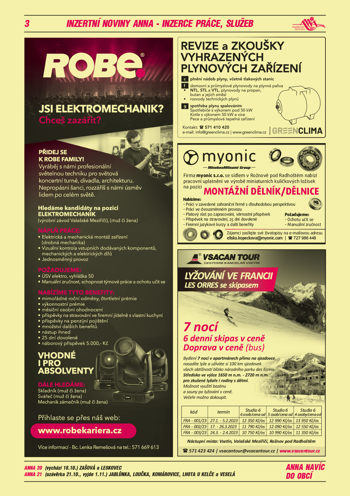 ROBE lighting s.r.o. Jsi elektromechanik? Chceš zazářit? Přidej se k ROBE family. Vyráběj s námi profesionální světelnou techniku pro světová koncertní turné, divadla, architekturu. Nepropásni šanci, rozzáříš s námi úsměv lidem po celém světě. Hledáme kandidáty na pozici elektromechanik, výrobní závod Valašské Meziříčí, muž či žena. Náplň práce: elektrická a mechanická montáž zařízení (drobná mechanika), vizuální kontrola vstupních dodávaných komponentů, mechanických a elektrických dílů, jednosměnný provoz. Požadujeme: ÚSV elektro, vyhláška 50, manuální zručnost, schopnost týmové práce a ochotu učit se. Nabízíme tyto benefity: mimořádné roční odměny, čtvrtletní prémie, výkonnostní prémie, měsíční osobní ohodnocení, příspěvky na stravování ve firemní jídelně s vlastní kuchyní, příspěvky na penzijní pojištění, množství dalších benefitů. Nástup ihned, 25 dní dovolené, náborový příspěvek 5 000 Kč. Vhodné i pro absolventy. Dále hledáme: Skladník (muž či žena), Svářeč (muž či žena), Mechanik zámečník (muž či žena). Přihlaste se přes náš web: www.robekariera.cz. Více informací Bc. Lenka Remešová, T 571 669 613GREEN CLIMA REVIZE A ZKOUŠKY VYHRAZENÝCH PLYNOVÝCH ZAŘÍZENÍ. c plnění nádob plyny, včetně tlakových stanic, f: domovní a průmyslové plynovody na plynná paliva, NTL,STL a VTL plynovody na propan, butan a jejich směsi, rozvody technických plynů, g: spotřeba plynů spalováním, spotřebiče s výkonem pod 50kW, kotle s výkonem nad 50kW a více, pece a průmyslová tepelná zařízení na plynná paliva. Kontakt: 571 410 420, email: info@greenclima.cz, www.greenclima.czmyonic s.r.o. se sídlem v Rožnově pod Radhoštěm nabízí pracovní uplatnění ve výrobě miniaturních kuličkových ložisek na pozici Dělník/dělnice. Požadujeme: manuální zručnost, ochotu učit se. Nabízíme: práci v zavedené zahraniční firmě s dlouholetou perspektivou, práci ve dvousměnném provozu, platový růst po zapracování, věrnostní příspěvek, příspěvek na stravování, 25 dní dovolené, firemní jazykové kurzy a další benefity. Zájemci zasílejte své životopisy na eliska.kopeckova@myonic.com, T 724 986 448VSACAN TOUR cestovní kancelář Vsetín LYŽOVÁNÍ VE FRANCII - LES ORRES se skipasem 7 nocí 6 denní skipas v ceně, doprava v ceně. Bydlení 7 nocí v apartmánech přímo na sjezdovce, nasadíte lyže a užíváte si 100 km sjezdovek všech obtížností blízko národního parku des Ecrins. Středisko ve výšce 1650 m n.m. - 2720 m n.m. pro zkušené lyžaře i rodiny s dětmi. Možnost využití bazénu a sauny po lyžování v ceně. Večeře možno dokoupit. FRA 001/23, 27.1.-5.2.2023, studio 6 6 osob/cena od 12350 Kč/os, studio 6 5 osob/cena od 12990 Kč/os, studio 6 4 osoby/cena od 13950 Kč/os. FRA 002/2023 17-26.3.2023, 11790 Kč/os, 12090 Kč/os, 12550 Kč/os. FRA 003/2023, 24.3.-2.4.2023, 10750 Kč/os, 10990 Lč/os, 11350 Kč/os. Nástupní místa: Vsetín, Rožnov p. Radhoštěm, Valašské Meziříčí, www.vsacantour.cz, e-mail: vsacantour@vsacantour.cz tel.: 571 423 424 