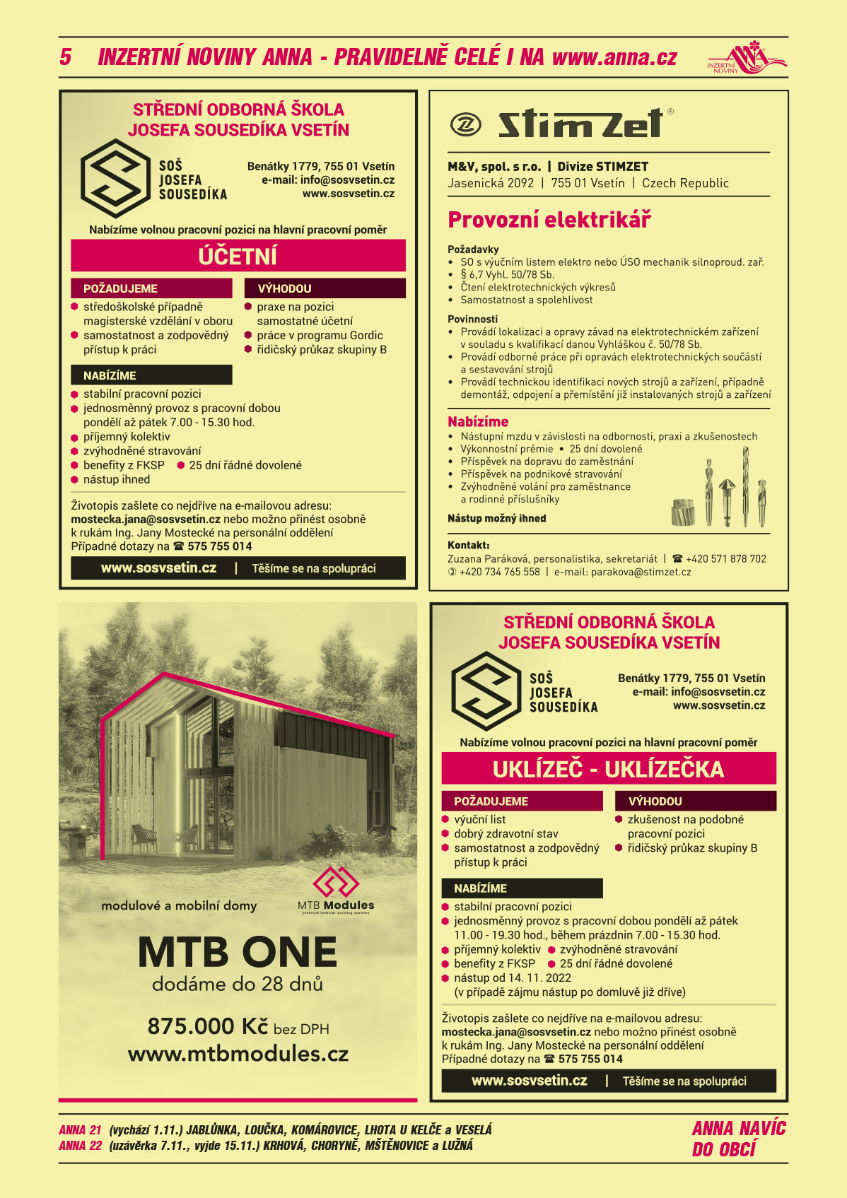ANNA 21 (vychází 1.11.) Jablůnka, Loučka, Komárovice, Lhota u Kelče a VeseláANNA 22 (uzávěrka 7.11., vyjde 15.11.) Krhová, Choryně, Mštěnovice a Lužná Střední odborná škola Josefa Sousedíka Vsetín, SOŠ Josefa Sousedíka Vsetín, Benátky 1779, Vsetín, info@sosvsetin.cz, www.sosvsetin.cz. Nabízíme volnou pracovní pozici na hlavní pracovní poměr UKLÍZEČ/UKLÍZEČKA. Požadujeme: výuční list, dobrý zdravotní stav, samostatnost a zodpovědný přístup k práci. Výhodou: zkušenost na podobné pracovní pozici, řidičský průkaz skupiny B. Nabízíme: stabilní pracovní pozici, jednosměnný provoz s pracovní dobou pondělí až pátek 11:00 – 19:30 hod, během prázdnin 7:00 – 15.30 hod., příjemný kolektiv, zvýhodněné stravování, benefity z FKSP, 25 dní řádné dovolené, nástup od 14. 11. 2022 (v případě zájmu nástup po domluvě již dříve). 	Životopis zašlete co nejdříve na e-mailovou adresu: mostecka.jana@sosvsetin.cz nebo možno přinést osobně k rukám Ing. Jany Mostecké na personální oddělení, případné dotazy na tel.: 575 755 014. Těšíme se na spolupráci.Střední odborná škola Josefa Sousedíka Vsetín, SOŠ Josefa Sousedíka Vsetín, Benátky 1779, Vsetín, info@sosvsetin.cz, www.sosvsetin.cz. Nabízíme volnou pracovní pozici na hlavní pracovní poměr ÚČETNÍ. Požadujeme: středoškolské případně magisterské vzdělání v oboru, samostatnost a zodpovědný přístup k práci. Výhodou: praxe na pozici samostatné účetní, práce v programu Gordic, řidičský průkaz skupiny B. Nabízíme: stabilní pracovní pozici, jednosměnný provoz s pracovní dobou pondělí až pátek 7:00 – 15:30 hod., příjemný kolektiv, zvýhodněné stravování,	benefity z FKSP, 25 dní řádné dovolené, nástup ihned, životopis zašlete co nejdříve na e-mailovou adresu: mostecka.jana@sosvsetin.cz nebo možno přinést osobně k rukám Ing. Jany Mostecké na personální oddělení, případné dotazy na tel.: 575 755 014. Těšíme se na spolupráci.MTB ONE modulové a mobilní domy dodáme do 28 dní, 875 000 Kč bez DPH, www.mtbmodules.czM & V, spol. s r.o., divize Stimzet, Jasenická 2092, Vsetín přijme Provozní elektrikář. Požadavky	SO s výučním listem elektro, nebo ÚSO mechanik silnoproud. zař., § 6,7 vyhl. 50/78 Sb., Čtení elektrotechnických výkresů, Samostatnost a spolehlivost. Povinnosti: Provádí lokalizaci a opravy závad na elektrotechnickém zařízení v souladu s kvalifikací danou vyhláškou č.50/78 Sb., Provádí odborné práce při opravách elektrotechnických součástí a sestavování strojů, Provádí technickou identifikaci nových strojů a zařízení, případně demontáž, odpojení a přemístění již instalovaných strojů a zařízení. Nabízíme: Nástupní mzdu v závislosti na odbornosti, praxi a zkušenostech.  Výkonnostní prémie, 25 dní dovolené, Příspěvek na dopravu do zaměstnání, Příspěvek na podnikové stravování, Zvýhodněné volání pro zaměstnance a rodinné příslušníky. Nástup možný ihned. Zuzana Paráková, personalistika, sekretariát, T +420 571 878 702, 734 765 558, parakova@stimzet.cz 