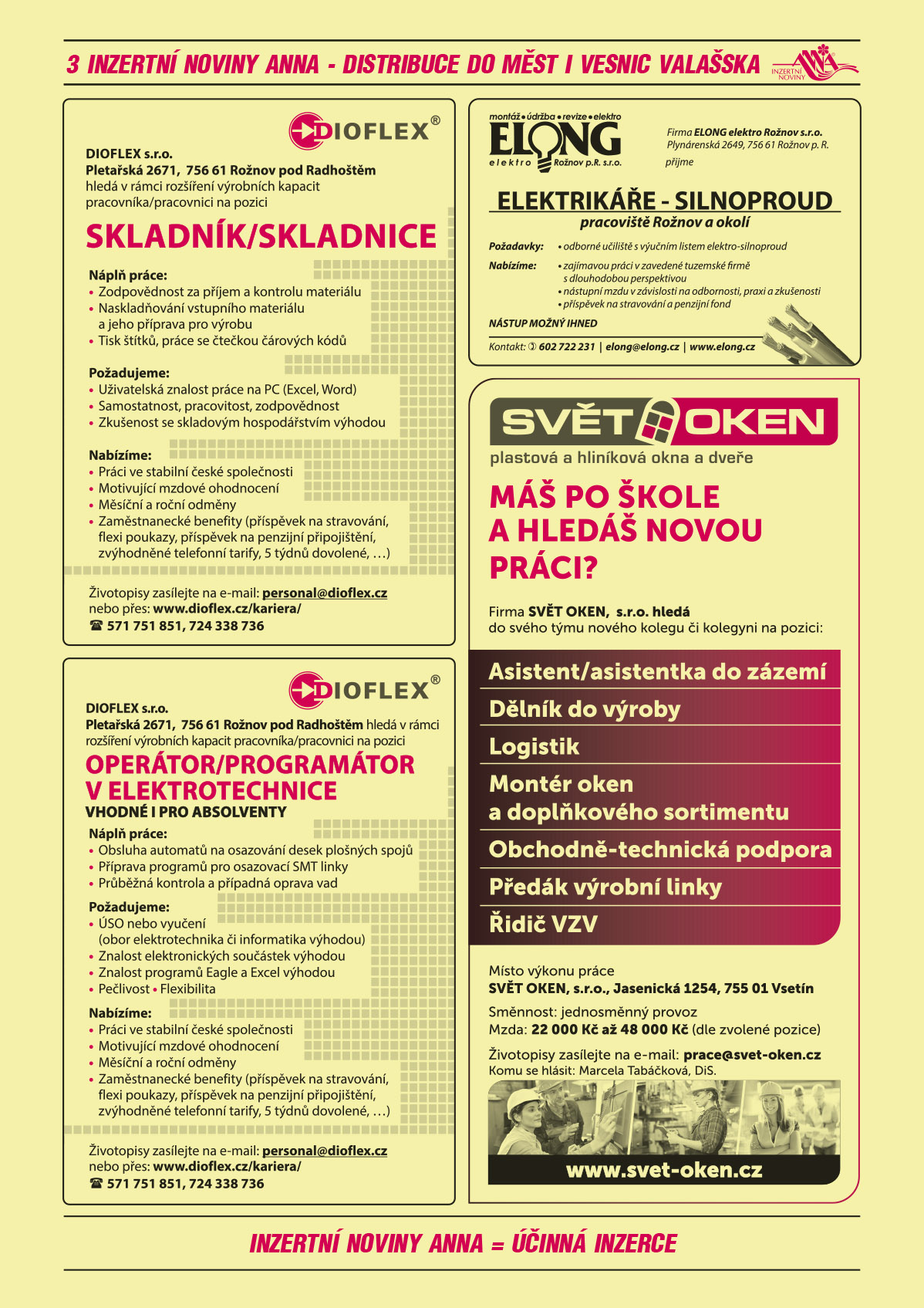 DIOFLEX s.r.o., Pletařská 2671, 756 61 Rožnov p. R. hledá pracovníka/pracovnici na pozici OPERÁTOR/PROGRAMÁTOR V ELEKTRONICE. Vhodné i pro absolventy.  Náplň práce: Obsluha automatů na osazování desek plošných spojů, příprava programů pro osazovací SMT linky, průběžná kontrola a případná oprava vad. Požadujeme: ÚSO nebo vyučení (obor elektrotechnika či informatika výhodou), Znalost elektronických součástek výhodou, Znalost programů Eagle a Excel výhodou, Pečlivost, Flexibilita. Nabízíme: Práci ve stabilní české společnosti, Motivující mzdové ohodnocení, Měsíční a roční odměny, Zaměstnanecké benefity (příspěvek na stravování, flexi poukazy, příspěvek na penzijní připojištění, zvýhodněné telefonní tarify, 5 týdnů dovolené, …). Životopisy zasílejte na e-mail: personal@dioflex.cz nebo přes www.dioflex.cz/kariera/, Telefon: 571 751 851, 724 338 736DIOFLEX s.r.o., Pletařská 2671, 756 61 Rožnov p. R. hledá pracovníka/pracovnici na pozici Skladník/Skladnce. Náplň práce: Zodpovědnost za příjem a kontrolu materiálu, Naskladňování vstupního materiálu a jeho příprava pro výrobu, Tisk štítků, práce se čtečkou čárových kódů. Požadujeme: Uživatelská znalost práce na PC (Excel, Word), Samostatnost, pracovitost, zodpovědnost, Zkušenost se skladovým hospodářstvím výhodou.  Nabízíme: Práci ve stabilní české společnosti, Motivující mzdové ohodnocení, Měsíční a roční odměny, Zaměstnanecké benefity (příspěvek na stravování, flexi poukazy, příspěvek na penzijní připojištění, zvýhodněné telefonní tarify, 5 týdnů dovolené, …). Životopisy zasílejte na e-mail: personal@dioflex.cz nebo přes www.dioflex.cz/kariera/, Telefon: 571 751 851, 724 338 736ELONG elektro Rožnov s.r.o. Plynárenská 2649, 756 61 Rožnov p. R. přijme elektrikáře – silnoproud pracoviště Rožnov a okolí. Požadavky: odborné učiliště svýučním listem elektro-silnoproud. Nabízíme: zajímavou práci v zavedené tuzemské firmě s dlouhodobou perspektivou, nástupní mzdu v závislosti na odbornosti, praxi a zkušenosti, příspěvek na stravování a penzijní fond. NÁSTUP MOŽNÝ IHNED. Kontakt: tel. 602 722 231, elong@elong.cz www.elong.czSVĚT OKEN, s.r.o. plastová a hliníková okna a dveře. Máš po škole a hledáš novou práci? Firma SVĚT OKEN,  s.r.o. hledá do svého týmu nového kolegu či kolegyni na pozici: asistent/asistentka do zázemí, dělník do výroby, logistik, montér oken a doplňkového sortimentu, obchodně-technická podpora, předák výrobní linky, řidič vysokozdvižného vozíku. Místo výkonu práce SVĚT OKEN, s.r.o., Jasenická 1254, 755 01 Vsetín. Směnnost: jednosměnný provoz. Mzda: 22 000 Kč až 48 000 Kč (dle zvolené pozice). Životopisy zasílejte na e-mail: prace@svet-oken.cz. Komu se hlásit: Marcela Tabáčková, DiS. 