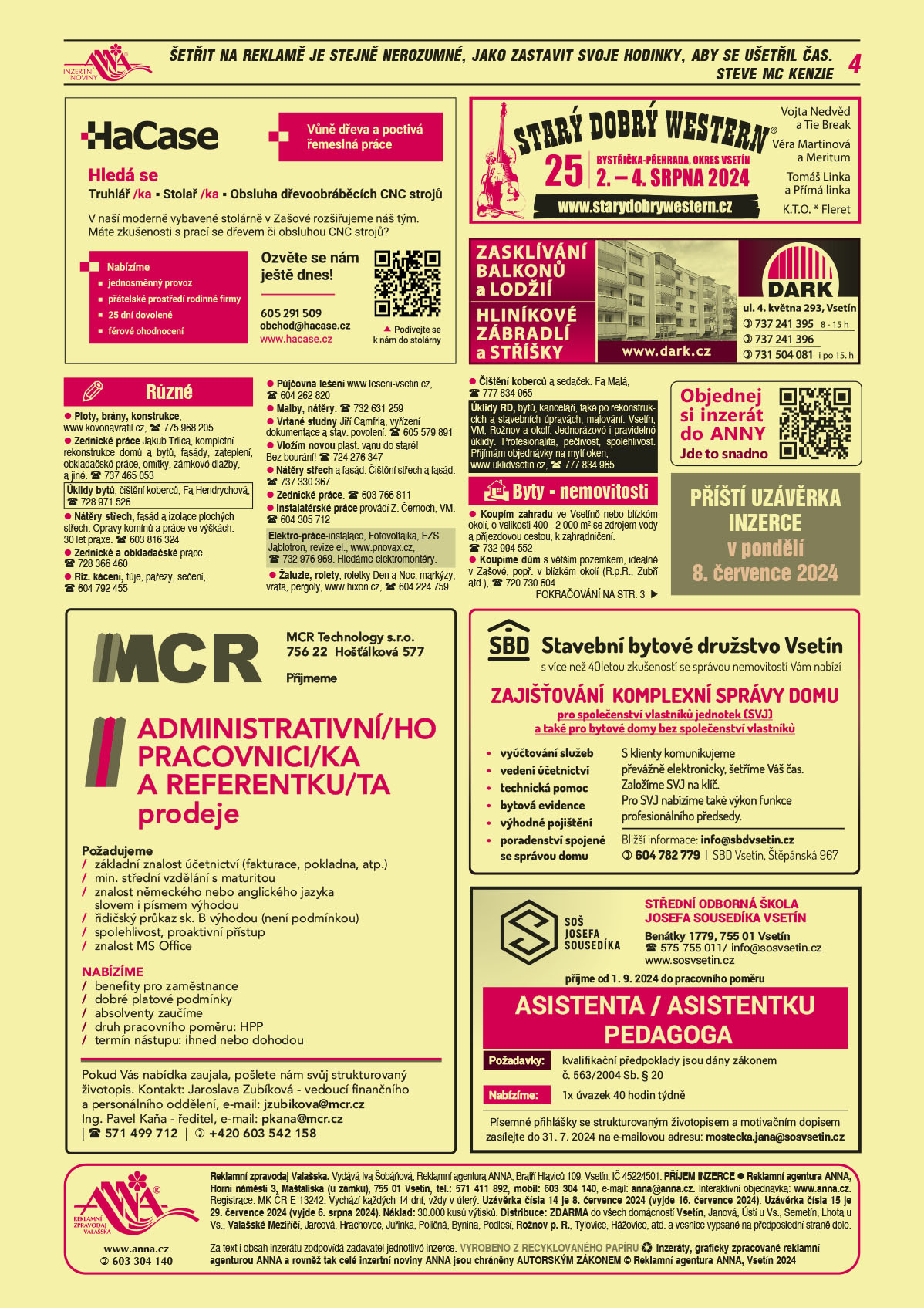 HaCase vůně dřeva a poctivá ruční práce. Hledá se truhlář/ka – stolař/ka, Obsluha dřevoobráběcích CNC strojů. V naší moderně vybavené stolárně v Zašové rozšiřujeme náš tým. Máte zkušenosti s prací se dřevem či obsluhou CNC strojů? Nabízíme jednosměnný provoz, přátelské prostředí rodinné firmy, 25 dní dovolené, férové jednání. Ozvěte se nám ještě dnes! T 605 291 509, obchod@hacase.cz, www.hacase.czMCR Technology s.r.o., 756 22 Hošťálková 577 přijmeme ADMINISTRATIVNÍ/HO PRACOVNICI/KA A REFERENTKU/TA prodeje. Požadujeme: základní znalost účetnictví (fakturace, pokladna, atp.), min. střední vzdělání s maturitou, znalost německého nebo anglického jazyka slovem i písmem výhodou, řidičský průkaz sk. B výhodou (není podmínkou), spolehlivost, proaktivní přístup, znalost MS Office. Nabízíme: benefity pro zaměstnance, dobré platové podmínky, absolventy zaučíme, druh pracovního poměru: HPP, termín nástupu: ihned nebo dohodou. Pokud Vás nabídka zaujala, pošlete nám svůj strukturovaný životopis. Kontakt: Jaroslava Zubíková - vedoucí finančního a personálního oddělení, e-mail: jzubikova@mcr.cz, Ing. Pavel Kaňa - ředitel, e-mail: pkana@mcr.cz, T 571 499 712, +420 603 542 158Starý dobrý western SDW 25 let 2.-4. srpna 2024 Bystřička přehrada, okres Vsetín. Vojta Nedvěd a Tie Break, Věra Martinová a Meritum, Tomáš Linka a Přímá linka, K.T.O., Fleret, www.starydobrywestern.czDARK Zasklívání balkonů a lodžií, Hliníkové zábradlí a stříšky, DARK, ul. 4. května 293, Vsetín, 737 241 395 od 8 do 15 h 737 241 396, 731 504 081 i po 15. hod., www.dark.czANNA Objednej si inzerát do ANNY. Jde to snadno. qr kodANNA Příští uzávěrka inzerce v pondělí 8. července 2024Stavební bytové družstvo Vsetín s více než 40letou zkušeností se správou nemovitostí Vám nabízí ZAJIŠŤOVÁNÍ KOMPLEXNÍ SPRÁVY DOMU pro společenství vlastníků jednotek (SVJ) a bytové domy bez společenství vlastníků. Vyúčtování služeb, vedení účetnictví, technická pomoc, bytová evidence, výhodné pojištění, poradenství spojené se správou domu. S klienty komunikujeme převážně elektronicky, šetříme Váš čas. Založíme SVJ na klíč. Pro SVJ nabízíme také výkon funkce profesionálního předsedy. Bližší informace: e-mail: info@sbdvsetin.cz, T 604 782 779. SBD Vsetín, Štěpánská 967.Střední odborná škola Josefa Sousedíka Vsetín, SOŠ Josefa Sousedíka Vsetín, Benátky 1779, Vsetín, info@sosvsetin.cz, www.sosvsetin.cz přijme od 1. 9. 2024 do pracovního poměru ASISTENTA / ASISTENTKU PEDAGOGA. Požadavky: kvalifikační předpoklady jsou dány zákonem č. 563/2004 Sb. § 20.  Nabízíme: 1x úvazek 40 hodin týdně. Písemné přihlášky se strukturovaným životopisem a motivačním dopisem zasílejte do 31. 7. 2024 na adresu mostecka.jana@sosvsetin.cz Ploty, brány, konstrukce, www.kovonavratil.cz, T 775 968 205Zednické práce Jakub Trlica, kompletní rekonstrukce domů a bytů, fasády, zateplení, obkladačské práce, omítky, zámkové dlažby, a jiné. T 737 465 053Úklidy bytů, čištění koberců, Fa Hendrychová, T 728 971 526 Nátěry střech, fasád a izolace plochých střech. Opravy komínů a práce ve výškách. 30 let praxe. T 603 816 324Zednické a obkladačské práce. T 728 366 460Riz. kácení, túje, pařezy, sečení, T 604 792 455Půjčovna lešení www.leseni-vsetin.cz, T 604 262 820Malby, nátěry. T 732 631 259Vrtané studny Jiří Camfrla, vyřízení dokumentace a stav. povolení. T 605 579 891Vložím novou plast. vanu do staré! Bez bourání! T 724 276 347Nátěry střech a fasád. Čištění střech a fasád. T 737 330 367Žaluzie, rolety, roletky Den a Noc, markýzy, vrata, pergoly, www.hixon.cz, T 604 224 759 Zednické práce. T 603 766 811Instalatérské práce provádí Z. Černoch, VM. T 604 305 712Elektro-práce-instalace, Fotovoltaika, EZS Jablotron, revize el., www.pnovax.cz, T 732 976 969. Hledáme elektromontéry.Úklidy RD, bytů, kanceláří, také po rekonstrukcích a stavebních úpravách, malování. Vsetín, VM, Rožnov a okolí. Jednorázové i pravidelné úklidy. Profesionalita, pečlivost, spolehlivost. Přijímám objednávky na mytí oken, www.uklidvsetin.cz, T 777 834 965Čištění koberců a sedaček. Fa Malá, T 777 834 965Koupím zahradu ve Vsetíně nebo blízkém okolí, o velikosti 400 - 2 000 m2 se zdrojem vody a příjezdovou cestou, k zahradničení. T 732 994 552Koupíme dům s větším pozemkem, ideálně v Zašové, popř. v blízkém okolí (R.p.R., Zubří atd.), T 720 730 604